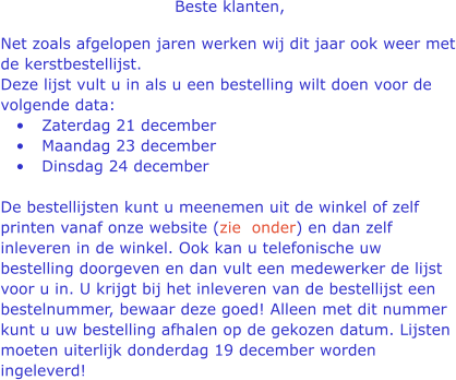 Beste klanten,  Net zoals afgelopen jaren werken wij dit jaar ook weer met de kerstbestellijst. Deze lijst vult u in als u een bestelling wilt doen voor de volgende data: 	Zaterdag 21 december  	Maandag 23 december  	Dinsdag 24 december De bestellijsten kunt u meenemen uit de winkel of zelf printen vanaf onze website (zie  onder) en dan zelf inleveren in de winkel. Ook kan u telefonische uw bestelling doorgeven en dan vult een medewerker de lijst voor u in. U krijgt bij het inleveren van de bestellijst een bestelnummer, bewaar deze goed! Alleen met dit nummer kunt u uw bestelling afhalen op de gekozen datum. Lijsten moeten uiterlijk donderdag 19 december worden ingeleverd!