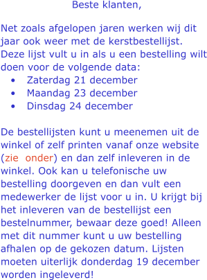 Beste klanten,  Net zoals afgelopen jaren werken wij dit jaar ook weer met de kerstbestellijst. Deze lijst vult u in als u een bestelling wilt doen voor de volgende data: 	Zaterdag 21 december  	Maandag 23 december  	Dinsdag 24 december De bestellijsten kunt u meenemen uit de winkel of zelf printen vanaf onze website (zie  onder) en dan zelf inleveren in de winkel. Ook kan u telefonische uw bestelling doorgeven en dan vult een medewerker de lijst voor u in. U krijgt bij het inleveren van de bestellijst een bestelnummer, bewaar deze goed! Alleen met dit nummer kunt u uw bestelling afhalen op de gekozen datum. Lijsten moeten uiterlijk donderdag 19 december worden ingeleverd!