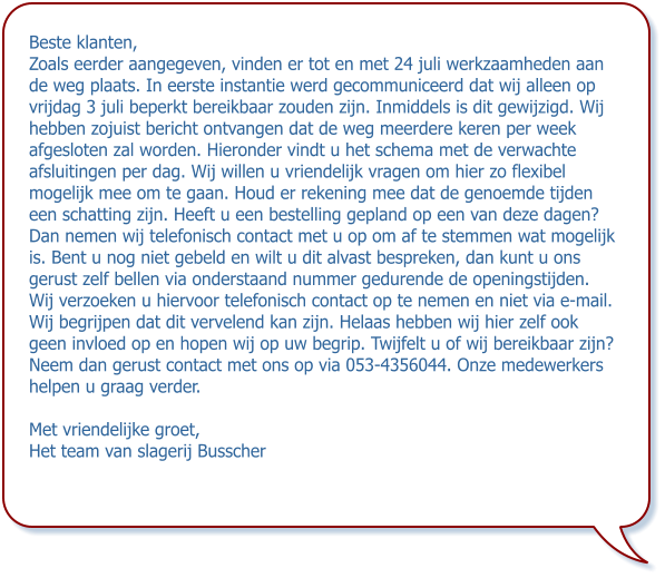 Beste klanten, Zoals eerder aangegeven, vinden er tot en met 24 juli werkzaamheden aan de weg plaats. In eerste instantie werd gecommuniceerd dat wij alleen op vrijdag 3 juli beperkt bereikbaar zouden zijn. Inmiddels is dit gewijzigd. Wij hebben zojuist bericht ontvangen dat de weg meerdere keren per week afgesloten zal worden. Hieronder vindt u het schema met de verwachte afsluitingen per dag. Wij willen u vriendelijk vragen om hier zo flexibel mogelijk mee om te gaan. Houd er rekening mee dat de genoemde tijden een schatting zijn. Heeft u een bestelling gepland op een van deze dagen? Dan nemen wij telefonisch contact met u op om af te stemmen wat mogelijk is. Bent u nog niet gebeld en wilt u dit alvast bespreken, dan kunt u ons gerust zelf bellen via onderstaand nummer gedurende de openingstijden. Wij verzoeken u hiervoor telefonisch contact op te nemen en niet via e-mail. Wij begrijpen dat dit vervelend kan zijn. Helaas hebben wij hier zelf ook geen invloed op en hopen wij op uw begrip. Twijfelt u of wij bereikbaar zijn? Neem dan gerust contact met ons op via 053-4356044. Onze medewerkers helpen u graag verder. Met vriendelijke groet, Het team van slagerij Busscher