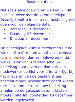 Beste klanten,  Net zoals afgelopen jaren werken wij dit jaar ook weer met de kerstbestellijst. Deze lijst vult u in als u een bestelling wilt doen voor de volgende data: 	Zaterdag 21 december  	Maandag 23 december  	Dinsdag 24 december De bestellijsten kunt u meenemen uit de winkel of zelf printen vanaf onze website (zie  onder) en dan zelf inleveren in de winkel. Ook kan u telefonische uw bestelling doorgeven en dan vult een medewerker de lijst voor u in. U krijgt bij het inleveren van de bestellijst een bestelnummer, bewaar deze goed! Alleen met dit nummer kunt u uw bestelling afhalen op de gekozen datum. Lijsten moeten uiterlijk donderdag 19 december worden ingeleverd!